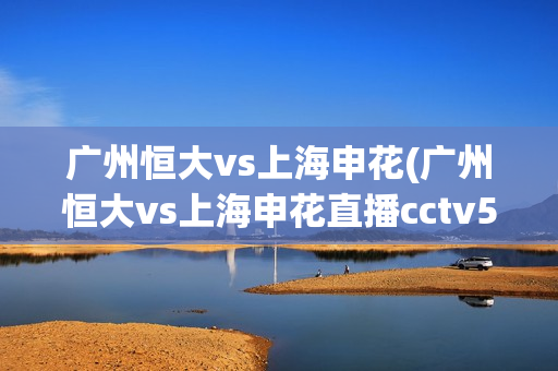 广州恒大vs上海申花(广州恒大vs上海申花直播cctv5)