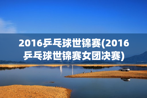 2016乒乓球世锦赛(2016乒乓球世锦赛女团决赛)