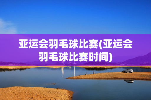 亚运会羽毛球比赛(亚运会羽毛球比赛时间)