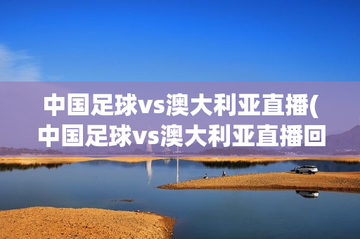 中国足球vs澳大利亚直播(中国足球vs澳大利亚直播回放)