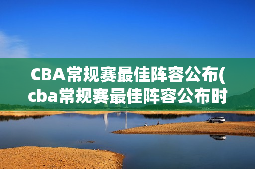 CBA常规赛最佳阵容公布(cba常规赛最佳阵容公布时间)