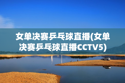 女单决赛乒乓球直播(女单决赛乒乓球直播CCTV5)