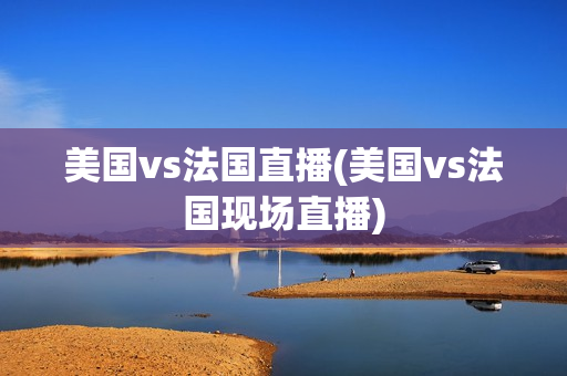 美国vs法国直播(美国vs法国现场直播)