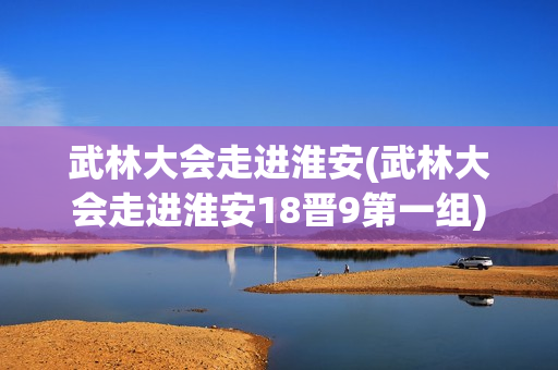 武林大会走进淮安(武林大会走进淮安18晋9第一组)