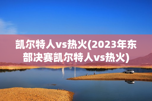 凯尔特人vs热火(2023年东部决赛凯尔特人vs热火)