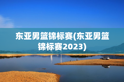 东亚男篮锦标赛(东亚男篮锦标赛2023)