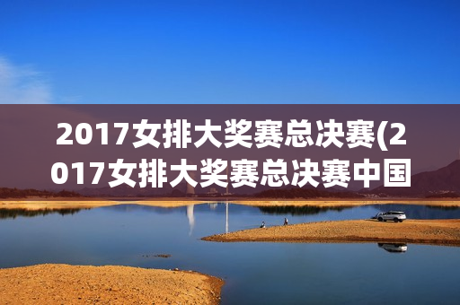 2017女排大奖赛总决赛(2017女排大奖赛总决赛中国对巴西)