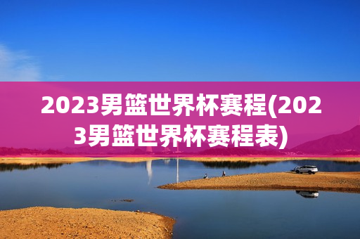 2023男篮世界杯赛程(2023男篮世界杯赛程表)