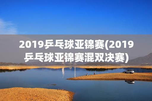 2019乒乓球亚锦赛(2019乒乓球亚锦赛混双决赛)