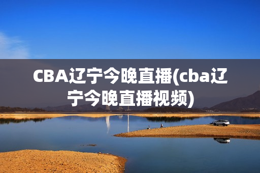 CBA辽宁今晚直播(cba辽宁今晚直播视频)