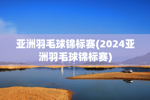 亚洲羽毛球锦标赛(2024亚洲羽毛球锦标赛)