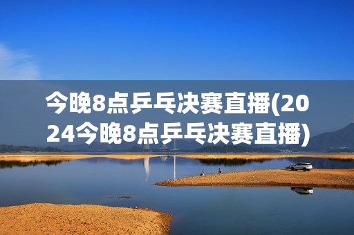 今晚8点乒乓决赛直播(2024今晚8点乒乓决赛直播)