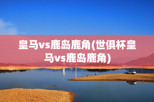 皇马vs鹿岛鹿角(世俱杯皇马vs鹿岛鹿角)