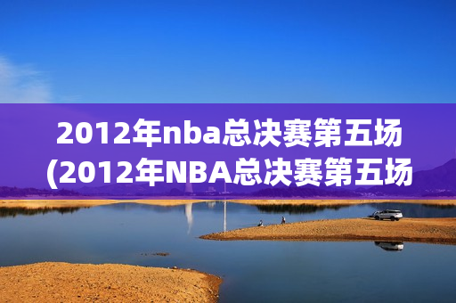 2012年nba总决赛第五场(2012年NBA总决赛第五场录像回放)