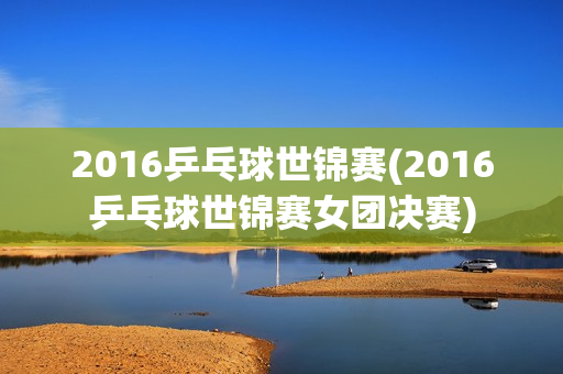 2016乒乓球世锦赛(2016乒乓球世锦赛女团决赛)