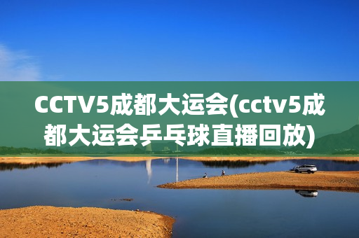 CCTV5成都大运会(cctv5成都大运会乒乓球直播回放)