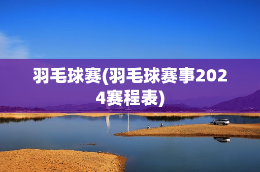 羽毛球赛(羽毛球赛事2024赛程表)