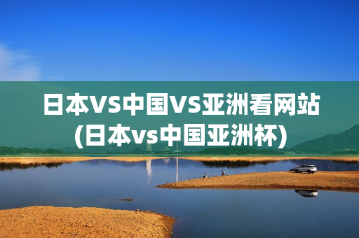 日本VS中国VS亚洲看网站(日本vs中国亚洲杯)