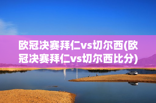 欧冠决赛拜仁vs切尔西(欧冠决赛拜仁vs切尔西比分)