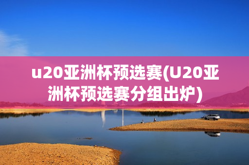 u20亚洲杯预选赛(U20亚洲杯预选赛分组出炉)