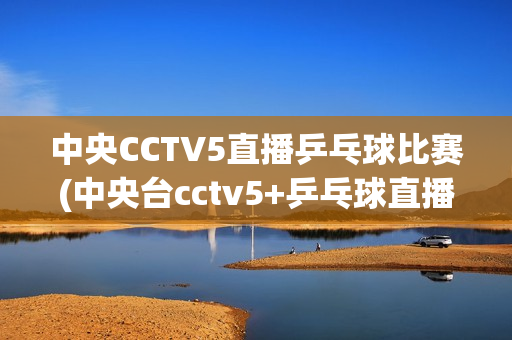 中央CCTV5直播乒乓球比赛(中央台cctv5+乒乓球直播)