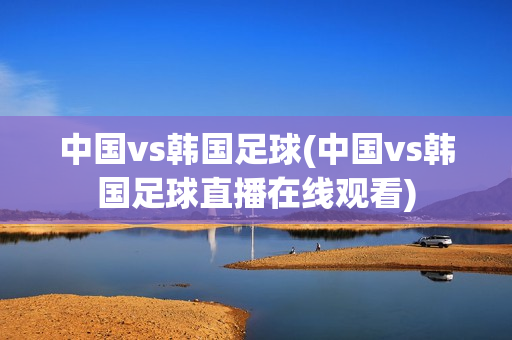 中国vs韩国足球(中国vs韩国足球直播在线观看)