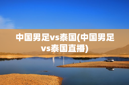 中国男足vs泰国(中国男足vs泰国直播)