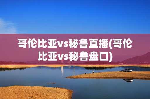 哥伦比亚vs秘鲁直播(哥伦比亚vs秘鲁盘口)