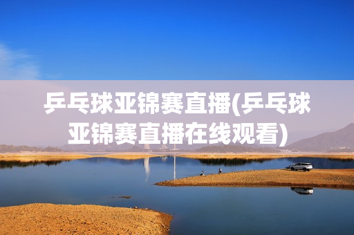 乒乓球亚锦赛直播(乒乓球亚锦赛直播在线观看)