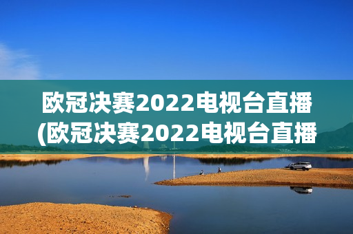 欧冠决赛2022电视台直播(欧冠决赛2022电视台直播回放)