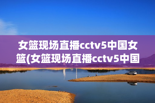 女篮现场直播cctv5中国女篮(女篮现场直播cctv5中国女篮对澳大利亚比赛)