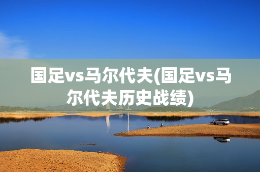 国足vs马尔代夫(国足vs马尔代夫历史战绩)