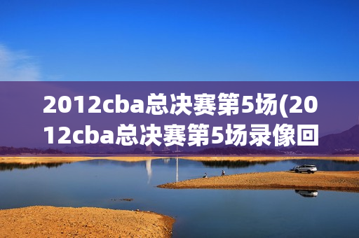 2012cba总决赛第5场(2012cba总决赛第5场录像回放)