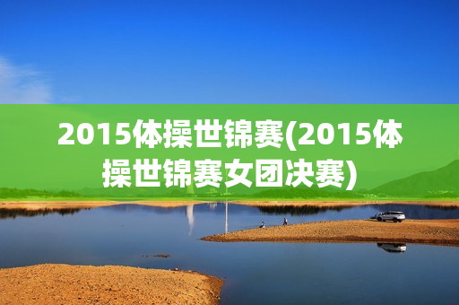 2015体操世锦赛(2015体操世锦赛女团决赛)