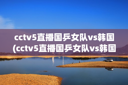 cctv5直播国乒女队vs韩国(cctv5直播国乒女队vs韩国队员名单)