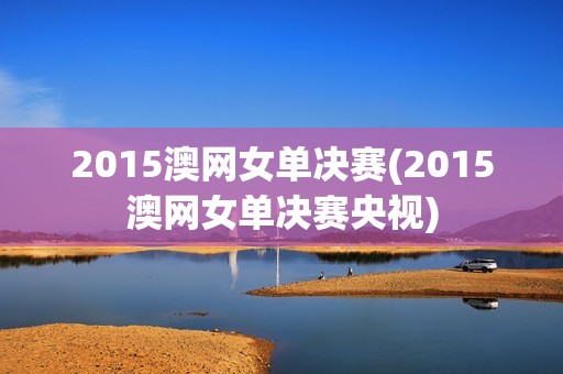 2015澳网女单决赛(2015澳网女单决赛央视)