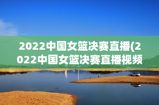 2022中国女篮决赛直播(2022中国女篮决赛直播视频)