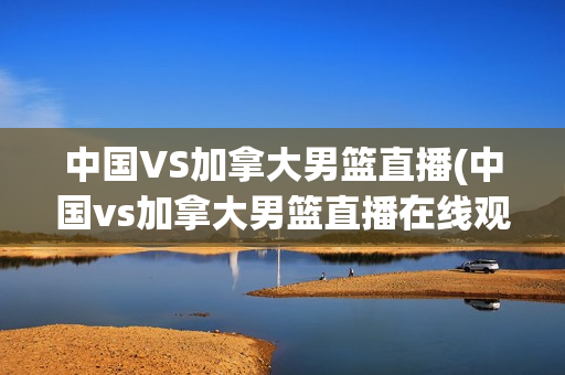 中国VS加拿大男篮直播(中国vs加拿大男篮直播在线观看)