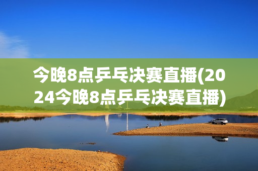 今晚8点乒乓决赛直播(2024今晚8点乒乓决赛直播)