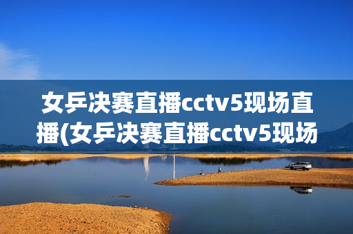 女乒决赛直播cctv5现场直播(女乒决赛直播cctv5现场直播,孙颖莎赢了吗)