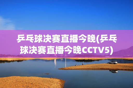 乒乓球决赛直播今晚(乒乓球决赛直播今晚CCTV5)