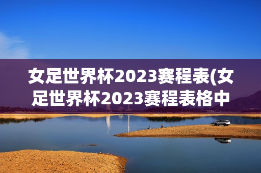 女足世界杯2023赛程表(女足世界杯2023赛程表格中国)