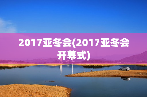 2017亚冬会(2017亚冬会开幕式)