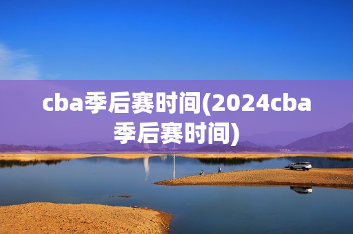 cba季后赛时间(2024cba季后赛时间)