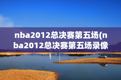 nba2012总决赛第五场(nba2012总决赛第五场录像回放)