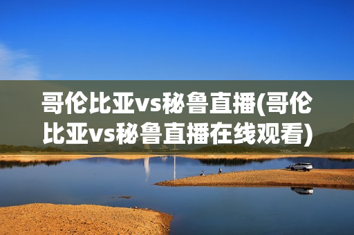 哥伦比亚vs秘鲁直播(哥伦比亚vs秘鲁直播在线观看)