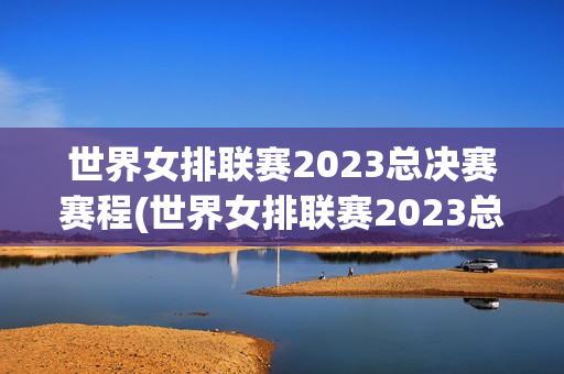 世界女排联赛2023总决赛赛程(世界女排联赛2023总决赛赛程表时间)