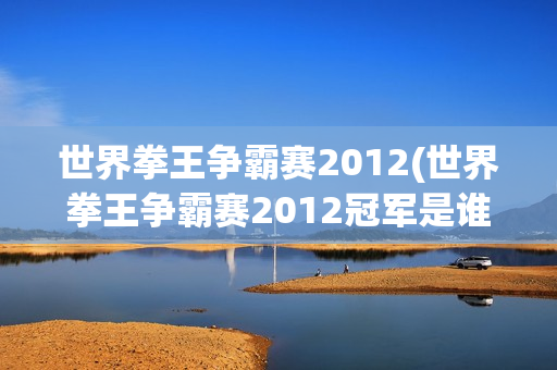 世界拳王争霸赛2012(世界拳王争霸赛2012冠军是谁)