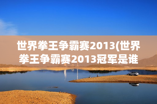 世界拳王争霸赛2013(世界拳王争霸赛2013冠军是谁)