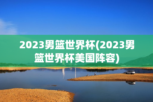 2023男篮世界杯(2023男篮世界杯美国阵容)